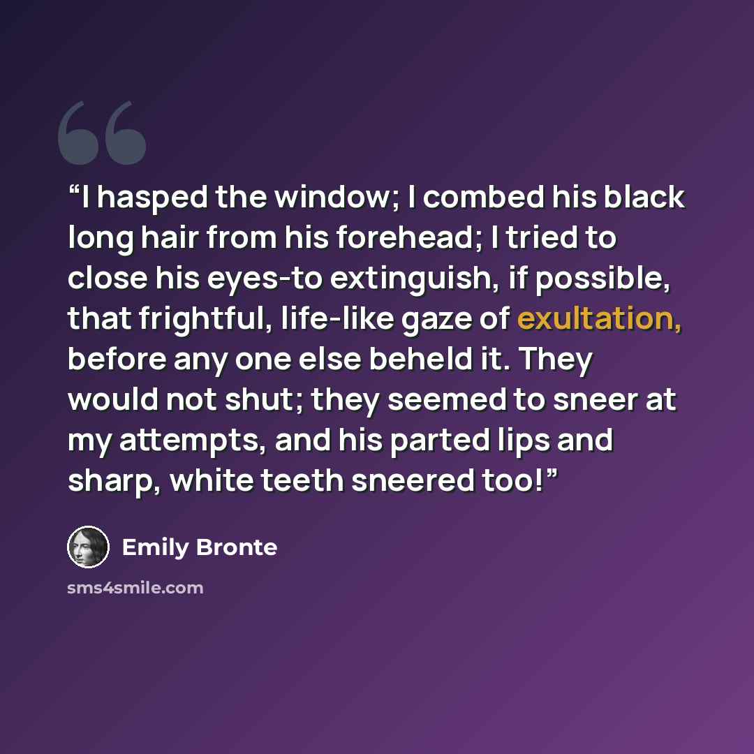 “I hasped the window; I combed his black long hair from his forehead; I tried to close his eyes-to extinguish, if possible, that frightful, life-like gaze of exultation, before any one else beheld it. They would not shut; they seemed to sneer at my attempts, and his parted lips and sharp, white…” quote by Emily Brontë
