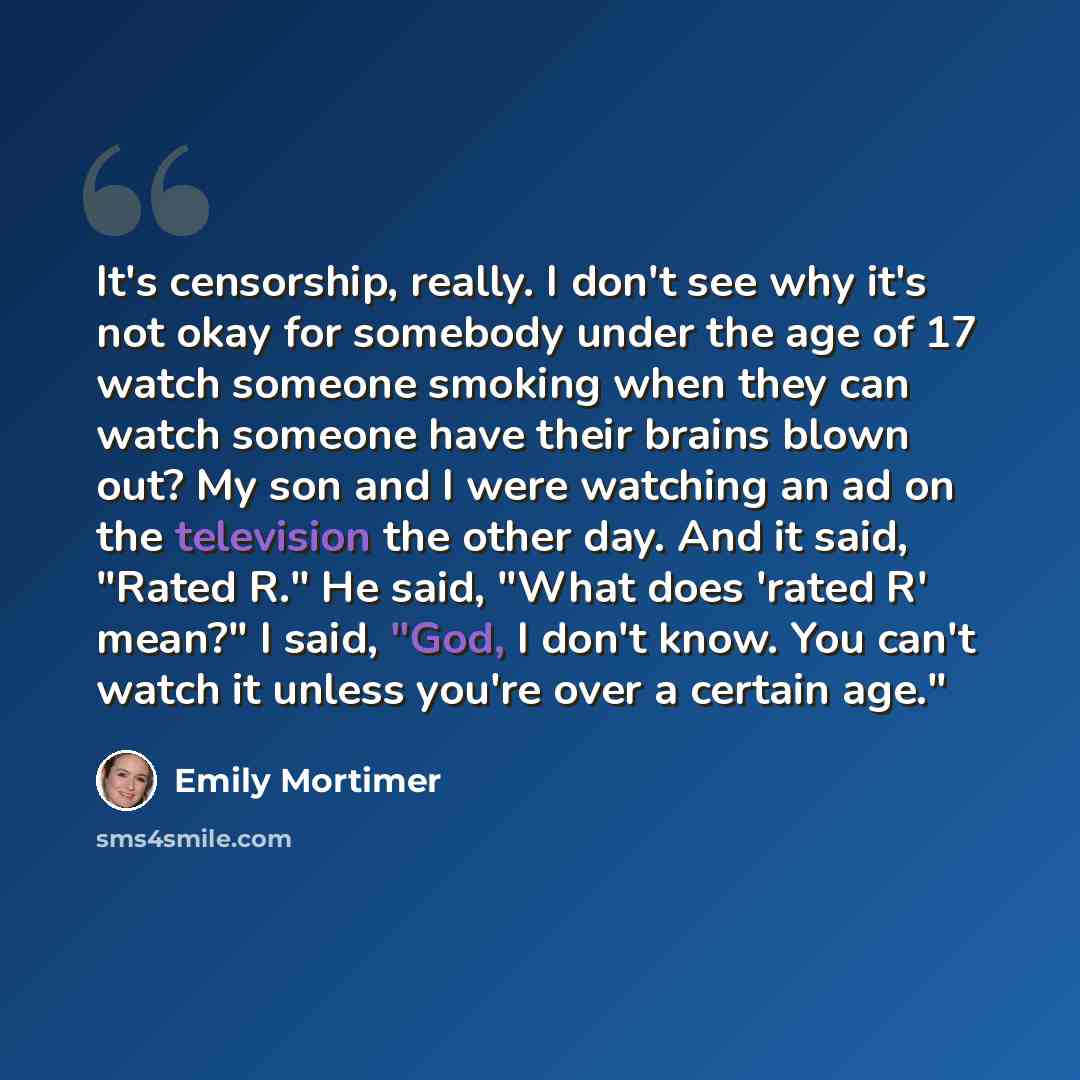 “It's censorship, really. I don't see why it's not okay for somebody under the age of 17 watch someone smoking when they can watch someone have their brains blown out? My son and I were watching an ad on the television the other day. And it said, "Rated R." He said, "What does 'rated R' mean?" I…” quote by Emily Mortimer