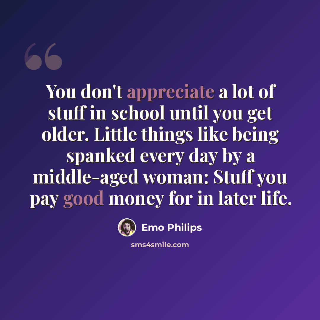 “You don't appreciate a lot of stuff in school until you get older. Little things like being spanked every day by a middle-aged woman: Stuff you pay good money for in later life.” quote by Emo Philips