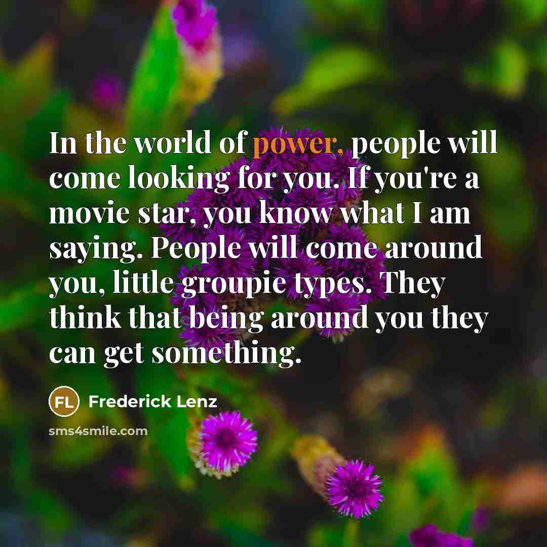 “In the world of power, people will come looking for you. If you're a movie star, you know what I am saying. People will come around you, little groupie types. They think that being around you they can get something.” quote by Frederick Lenz