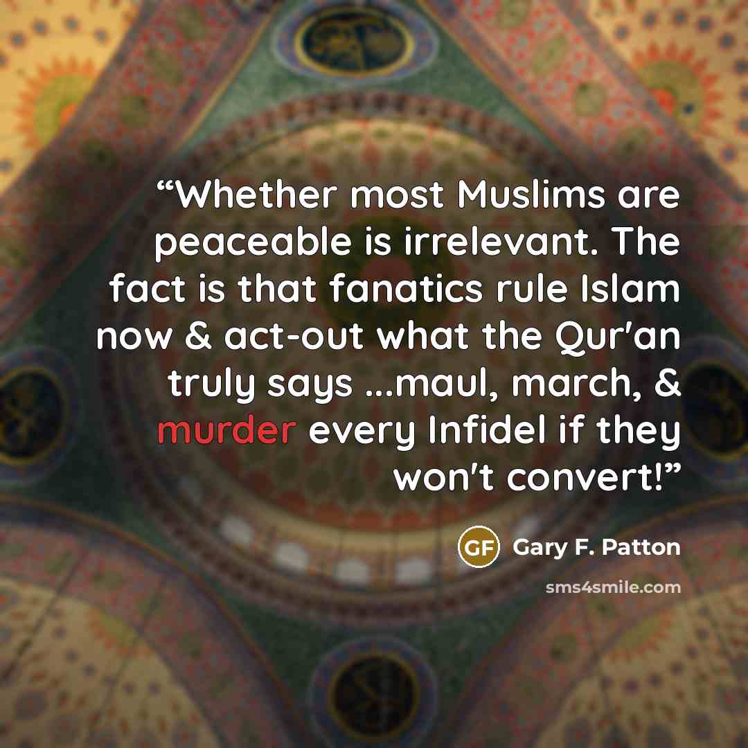 “Whether most Muslims are peaceable is irrelevant. The fact is that fanatics rule Islam now & act-out what the Qur'an truly says ...maul, march, & murder every Infidel if they won't convert!” quote by Gary F. Patton