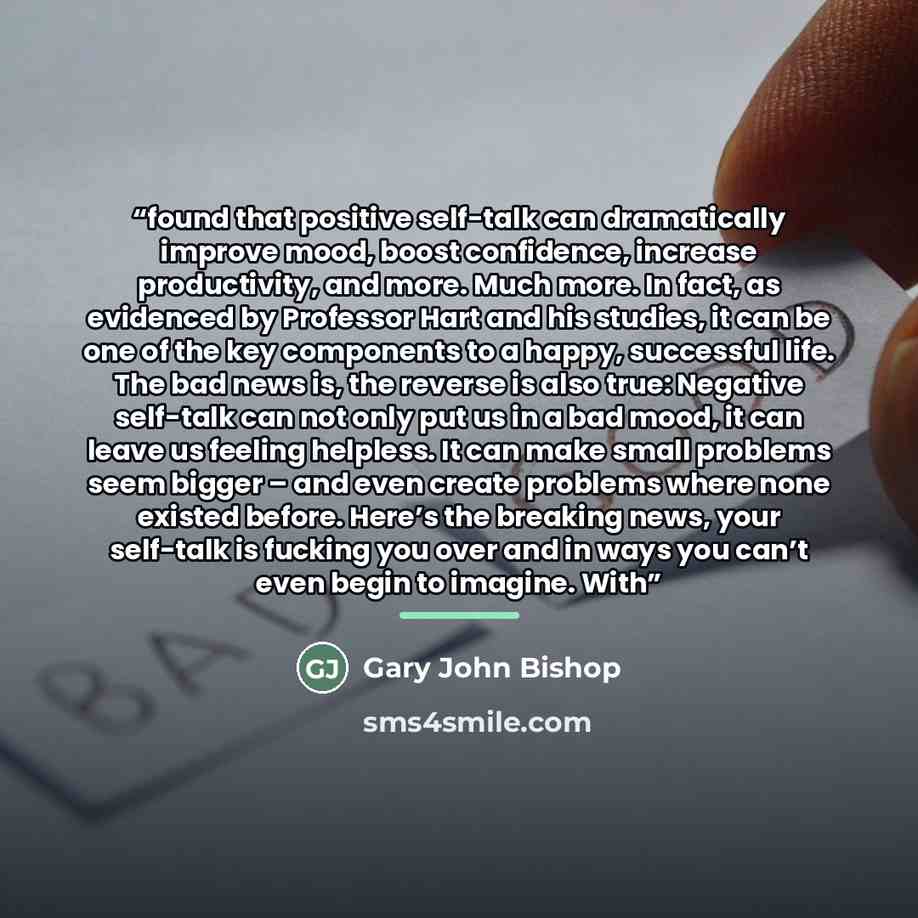 “found that positive self-talk can dramatically improve mood, boost confidence, increase productivity, and more. Much more. In fact, as evidenced by Professor Hart and his studies, it can be one of the key components to a happy, successful life. The bad news is, the reverse is also true: Negative…” quote by Gary John Bishop