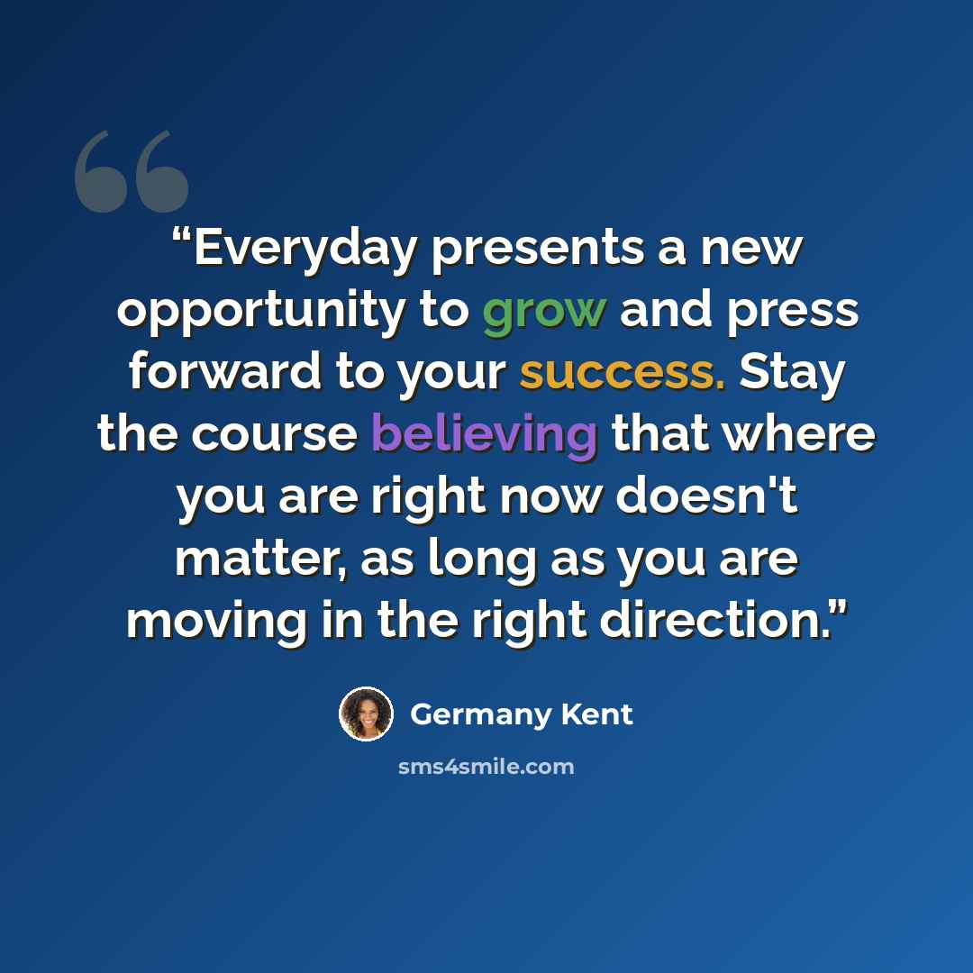 “Everyday presents a new opportunity to grow and press forward to your success. Stay the course believing that where you are right now doesn't matter, as long as you are moving in the right direction.” quote by Germany Kent