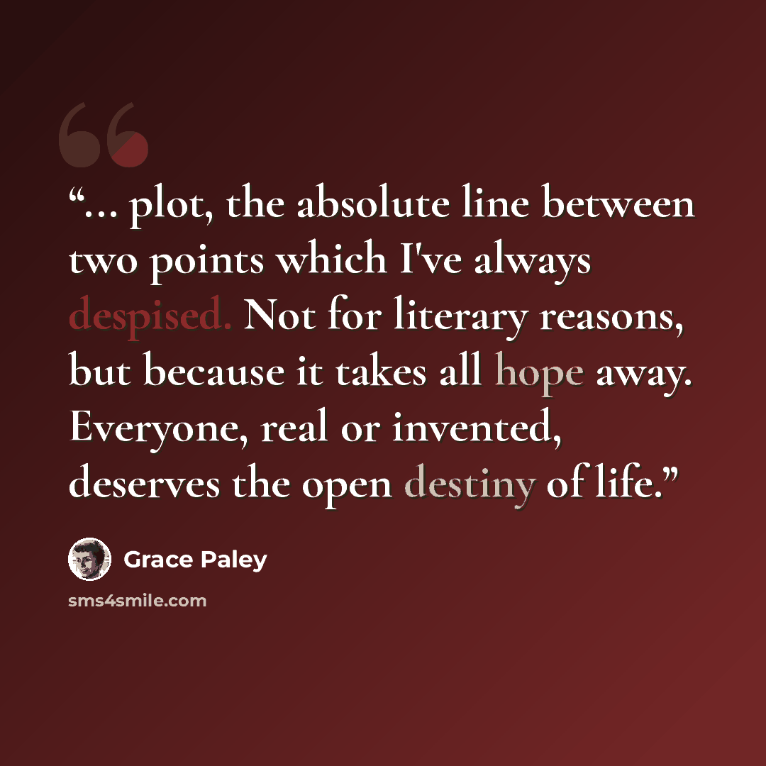“... plot, the absolute line between two points which I've always despised. Not for literary reasons, but because it takes all hope away. Everyone, real or invented, deserves the open destiny of life.” quote by Grace Paley