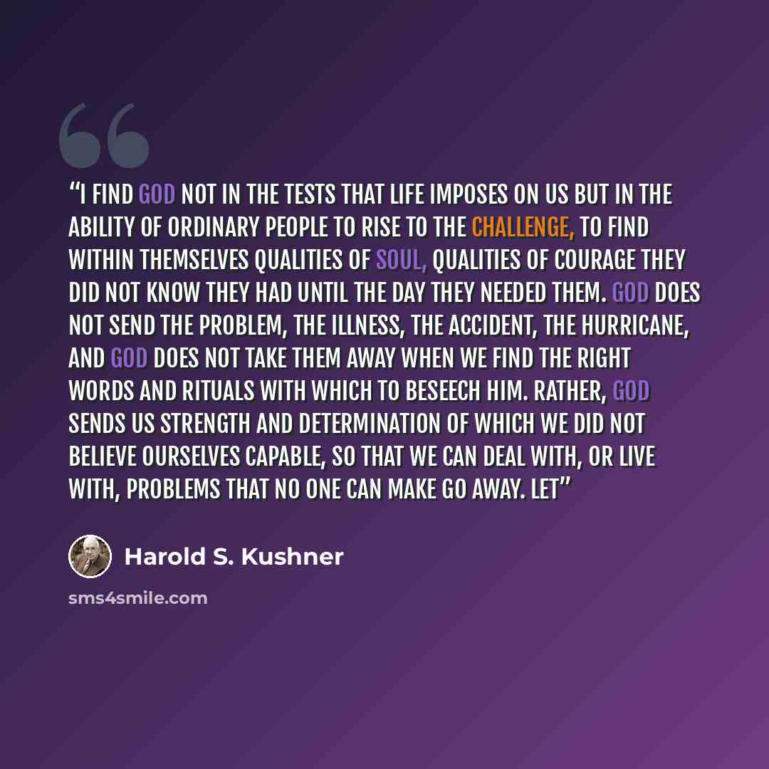 “I find God not in the tests that life imposes on us but in the ability of ordinary people to rise to the challenge, to find within themselves qualities of soul, qualities of courage they did not know they had until the day they needed them. God does not send the problem, the illness, the accident…” quote by Harold S. Kushner