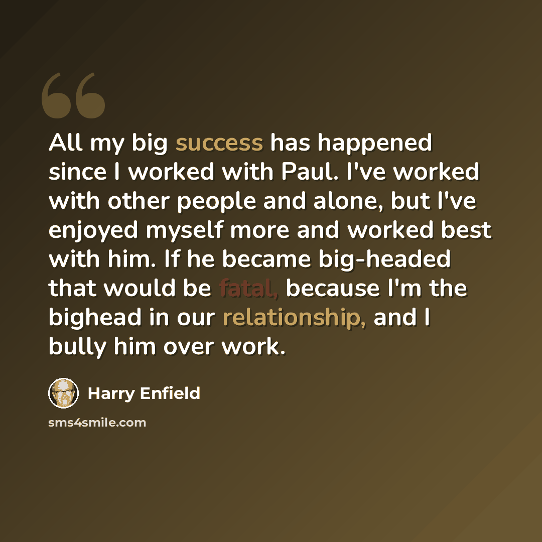 “All my big success has happened since I worked with Paul. I've worked with other people and alone, but I've enjoyed myself more and worked best with him. If he became big-headed that would be fatal, because I'm the bighead in our relationship, and I bully him over work.” quote by Harry Enfield