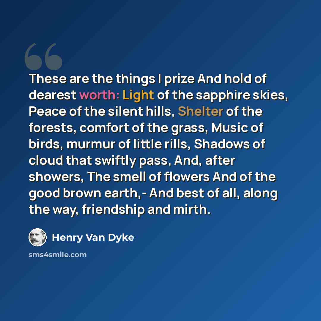“These are the things I prize And hold of dearest worth: Light of the sapphire skies, Peace of the silent hills, Shelter of the forests, comfort of the grass, Music of birds, murmur of little rills, Shadows of cloud that swiftly pass, And, after showers, The smell of flowers And of the good brown…” quote by Henry Van Dyke
