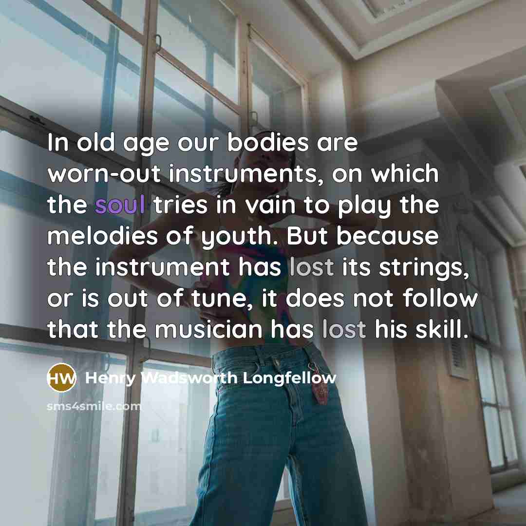 “In old age our bodies are worn-out instruments, on which the soul tries in vain to play the melodies of youth. But because the instrument has lost its strings, or is out of tune, it does not follow that the musician has lost his skill.” quote by Henry Wadsworth Longfellow