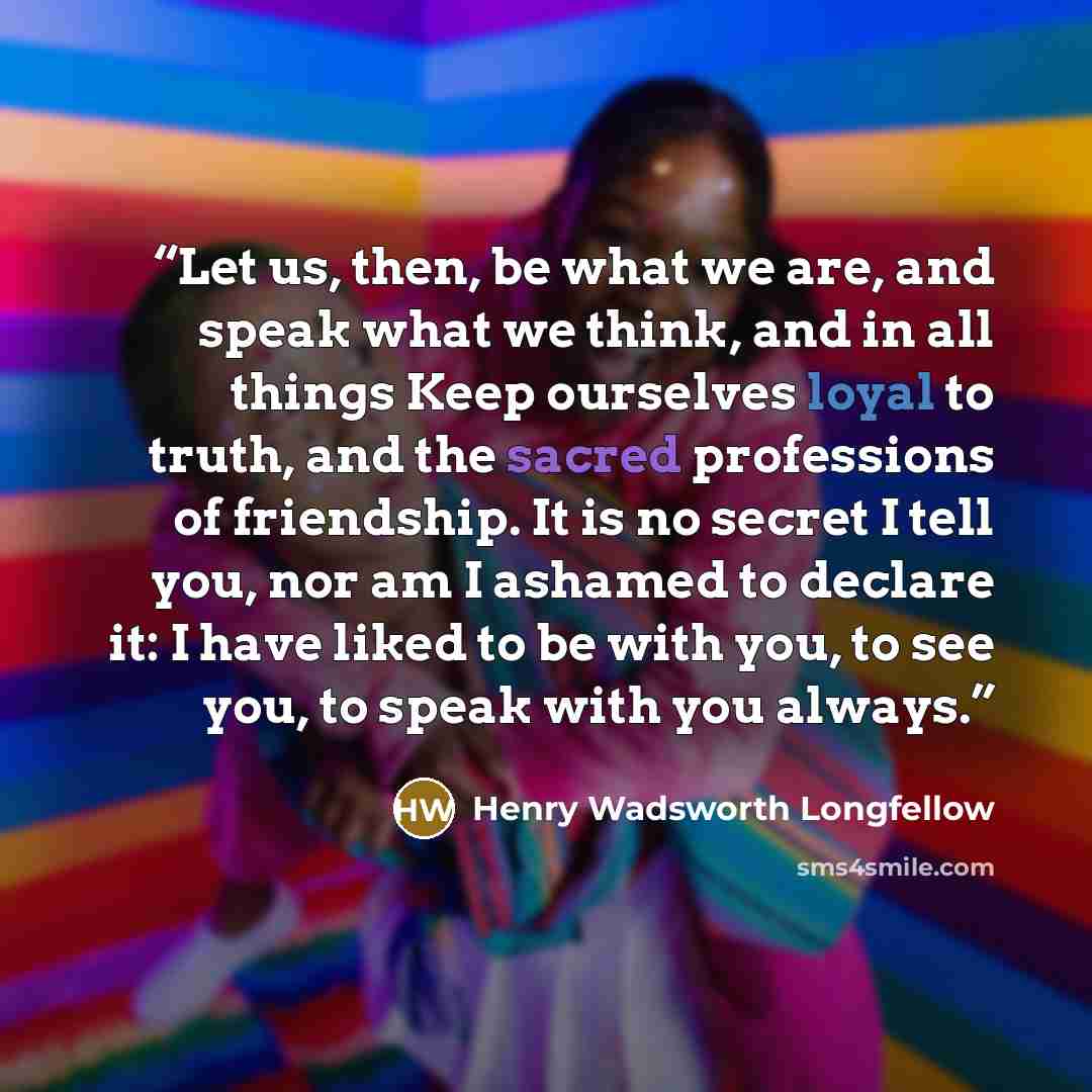 “Let us, then, be what we are, and speak what we think, and in all things Keep ourselves loyal to truth, and the sacred professions of friendship. It is no secret I tell you, nor am I ashamed to declare it: I have liked to be with you, to see you, to speak with you always.” quote by Henry Wadsworth Longfellow