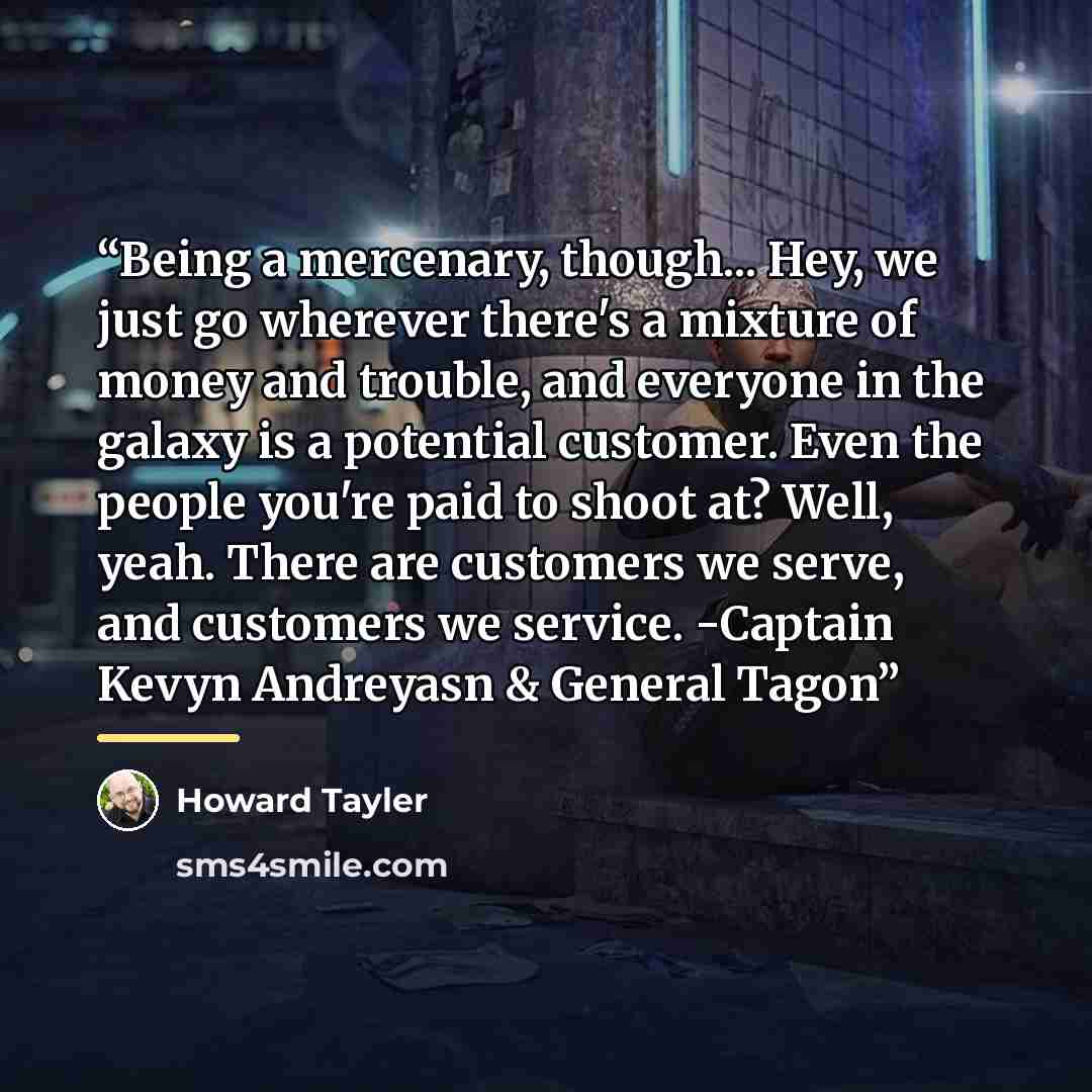 “Being a mercenary, though... Hey, we just go wherever there's a mixture of money and trouble, and everyone in the galaxy is a potential customer. Even the people you're paid to shoot at? Well, yeah. There are customers we serve, and customers we service. -Captain Kevyn Andreyasn & General Tagon” quote by Howard Tayler
