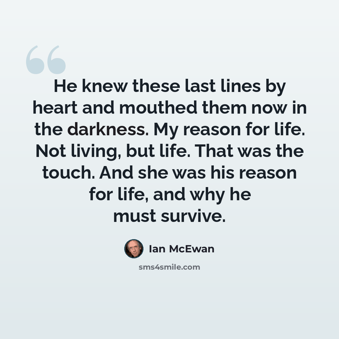 “He knew these last lines by heart and mouthed them now in the darkness. My reason for life. Not living, but life. That was the touch. And she was his reason for life, and why he must survive.” quote by Ian Mcewan