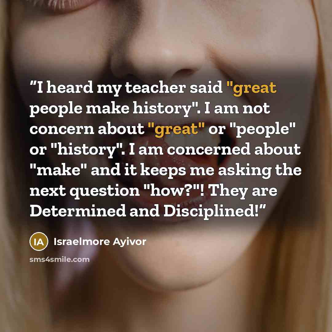 “I heard my teacher said "great people make history". I am not concern about "great" or "people" or "history". I am concerned about "make" and it keeps me asking the next question "how?"! They are Determined and Disciplined!” quote by Israelmore Ayivor