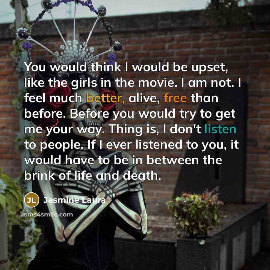 “You would think I would be upset, like the girls in the movie. I am not. I feel much better, alive, free than before. Before you would try to get me your way. Thing is, I don't listen to people. If I ever listened to you, it would have to be in between the brink of life and death.” quote by Jasmine Laura