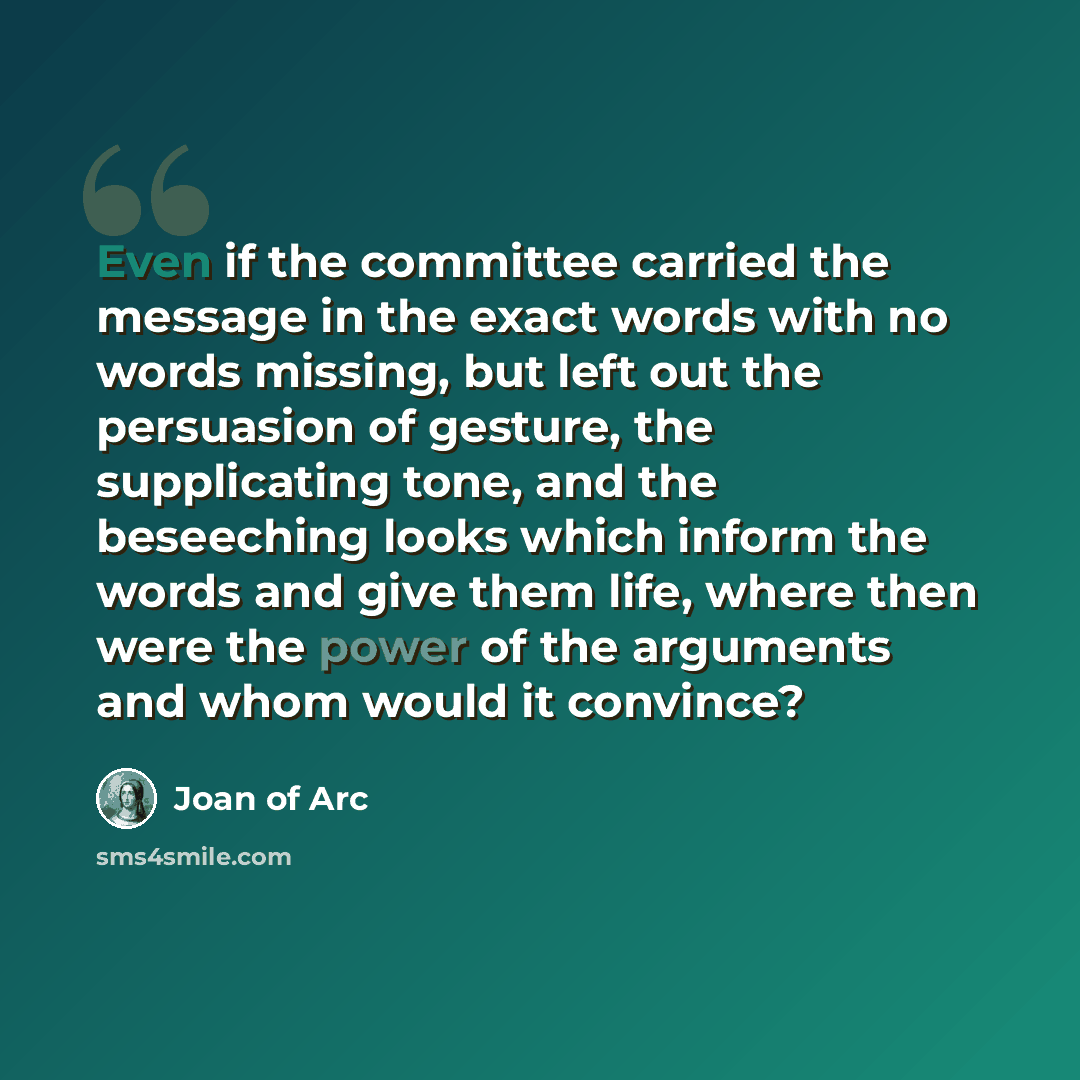 “Even if the committee carried the message in the exact words with no words missing, but left out the persuasion of gesture, the supplicating tone, and the beseeching looks which inform the words and give them life, where then were the power of the arguments and whom would it convince?” quote by Joan Of Arc
