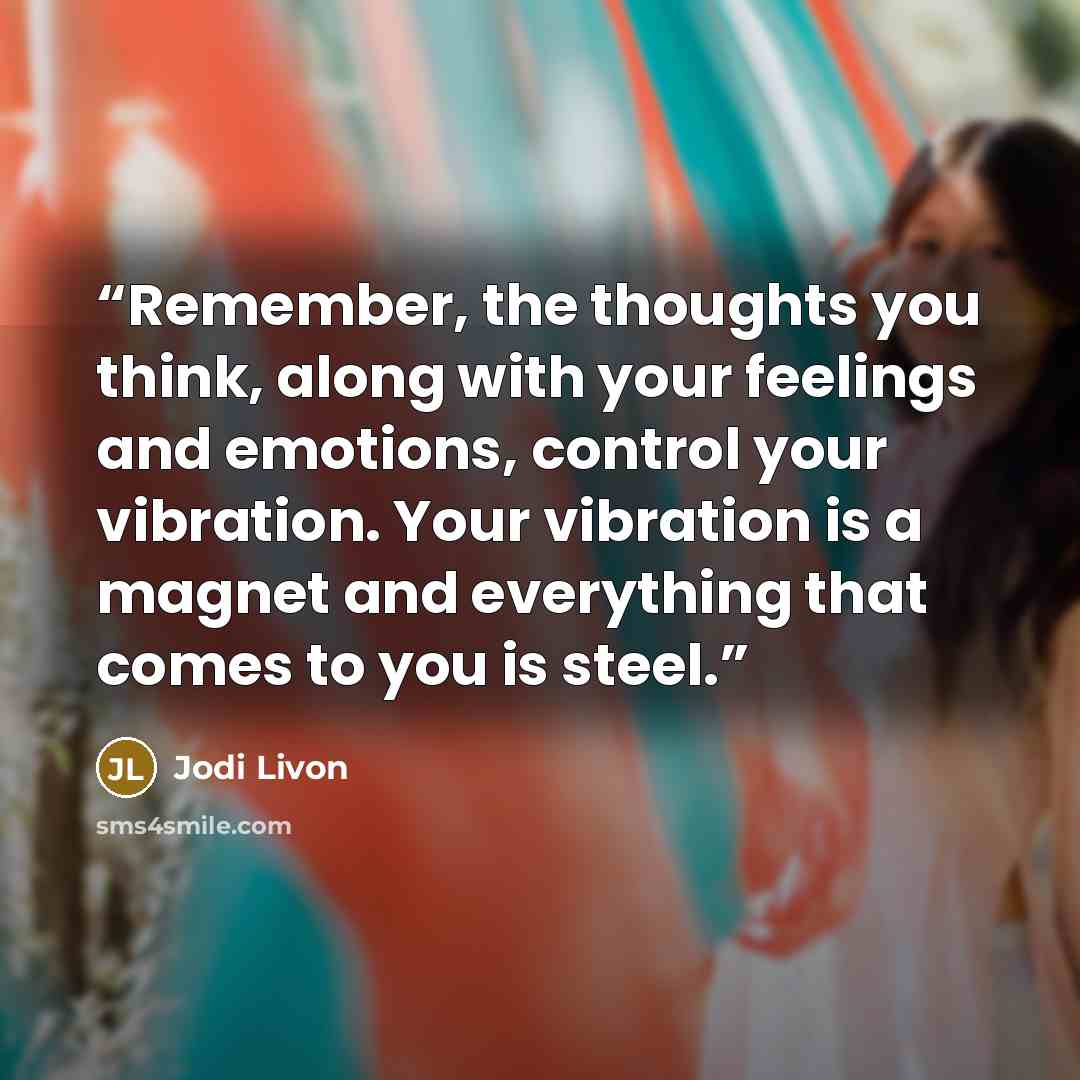 “Remember, the thoughts you think, along with your feelings and emotions, control your vibration. Your vibration is a magnet and everything that comes to you is steel.” quote by Jodi Livon