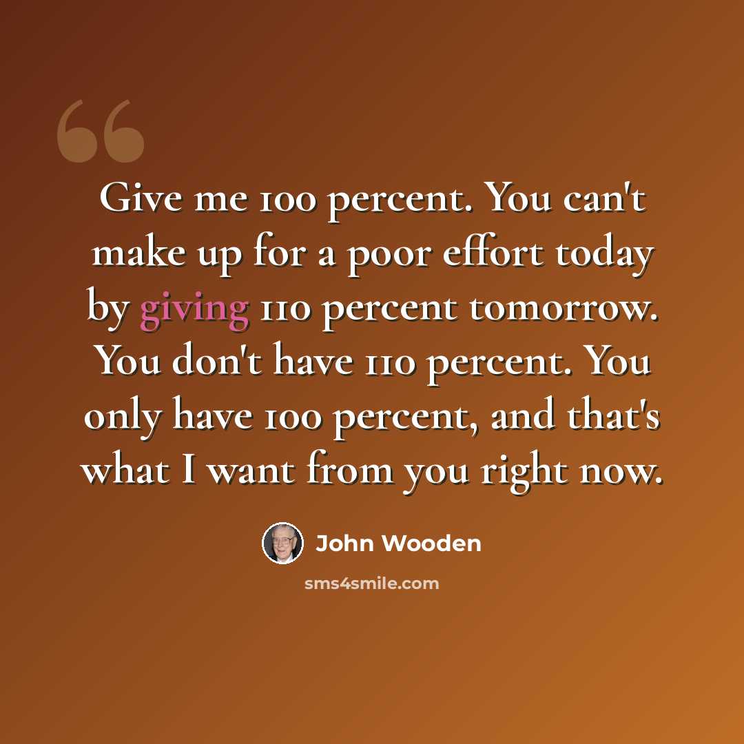 “Give me 100 percent. You can't make up for a poor effort today by giving 110 percent tomorrow. You don't have 110 percent. You only have 100 percent, and that's what I want from you right now.” quote by John Wooden