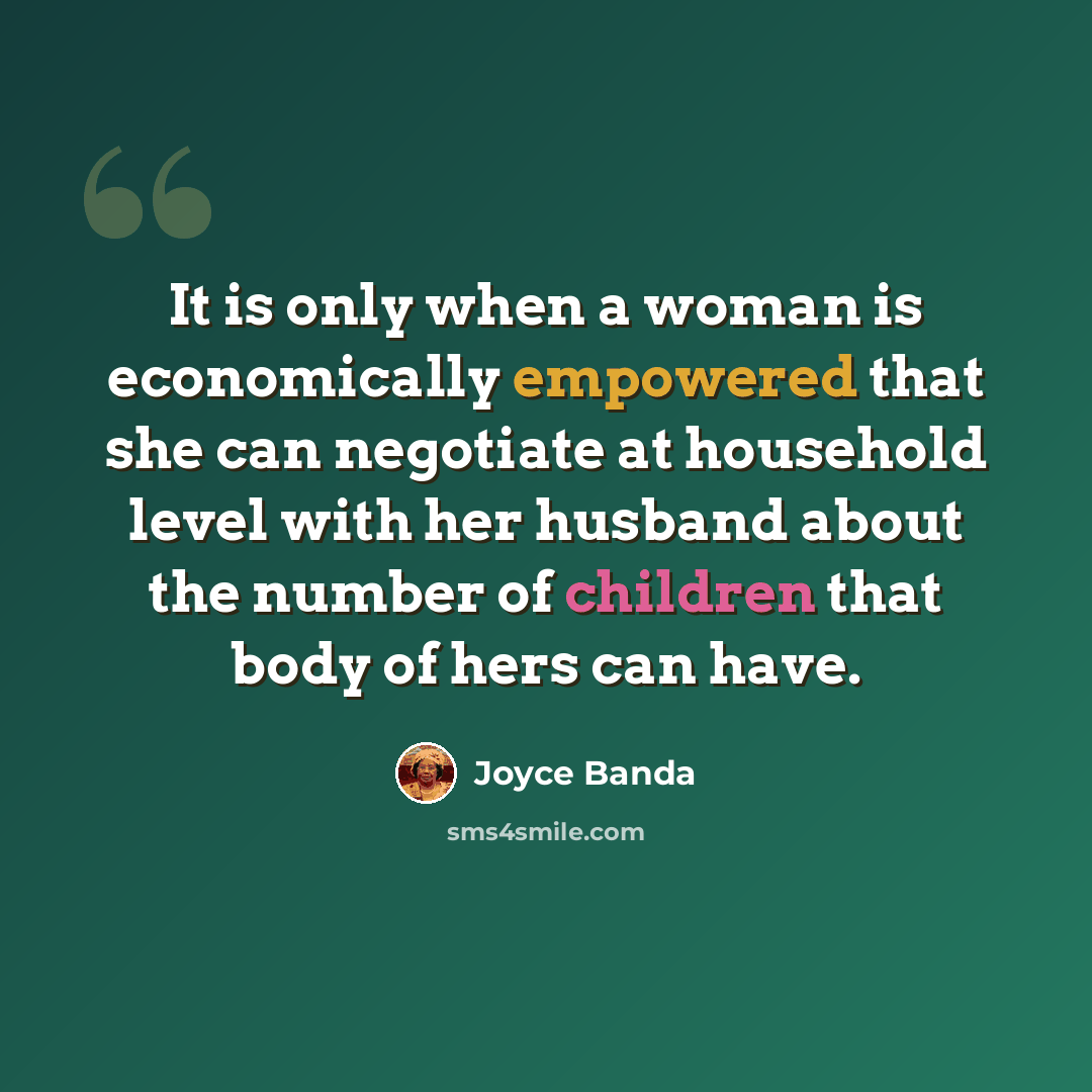 “It is only when a woman is economically empowered that she can negotiate at household level with her husband about the number of children that body of hers can have.” quote by Joyce Banda