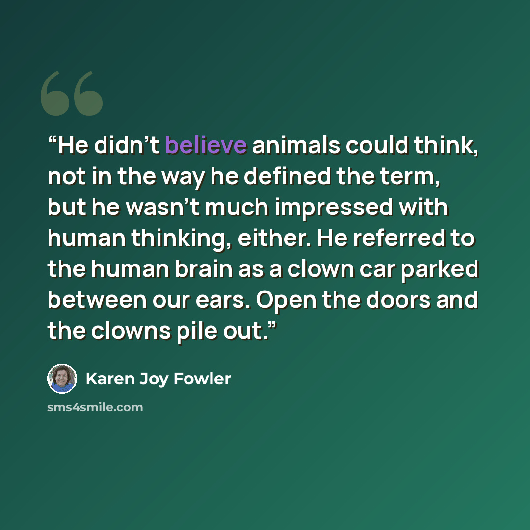 “He didn't believe animals could think, not in the way he defined the term, but he wasn't much impressed with human thinking, either. He referred to the human brain as a clown car parked between our ears. Open the doors and the clowns pile out.” quote by Karen Joy Fowler