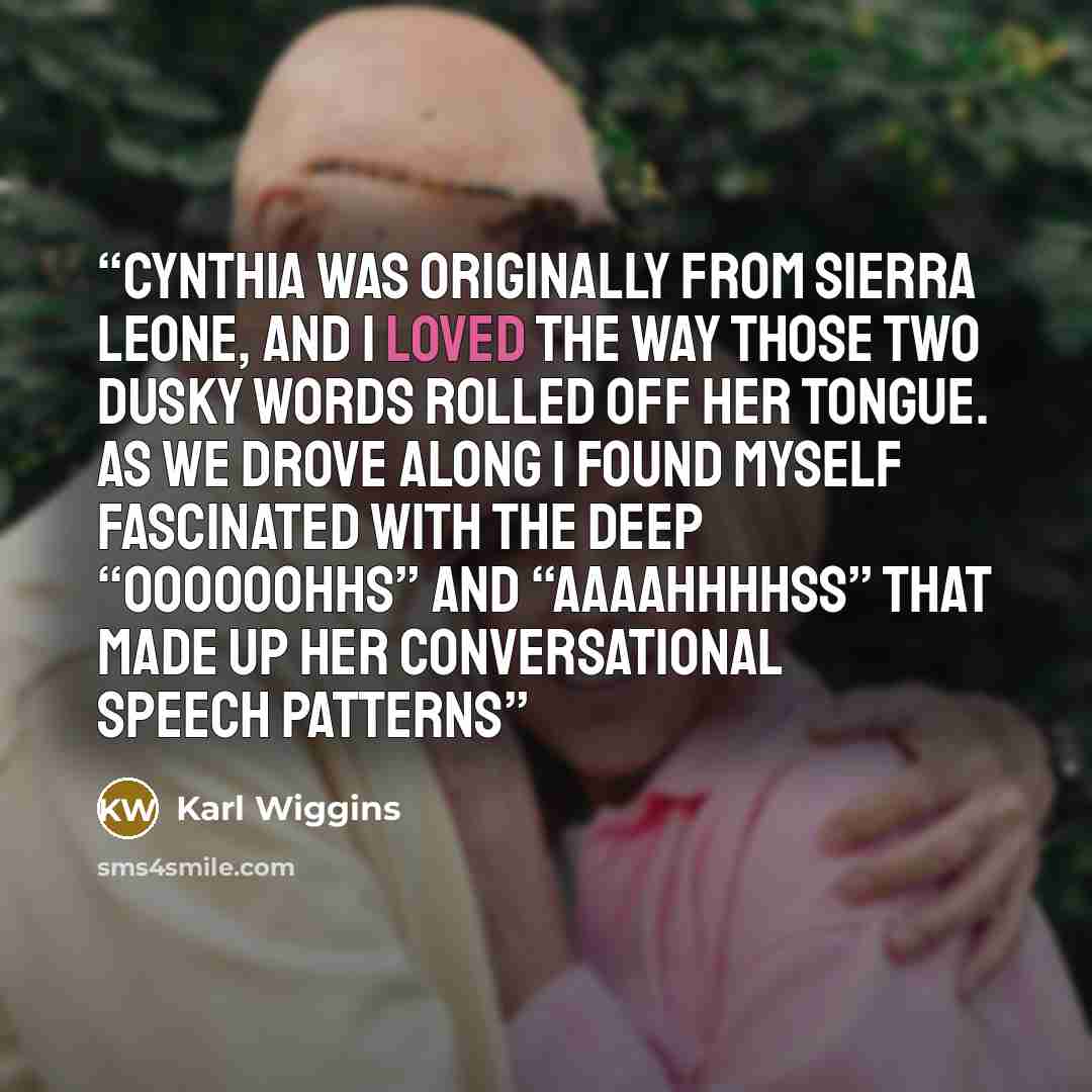 “Cynthia was originally from Sierra Leone, and I loved the way those two dusky words rolled off her tongue. As we drove along I found myself fascinated with the deep “Oooooohhs” and “Aaaahhhhss” that made up her conversational speech patterns” quote by Karl Wiggins