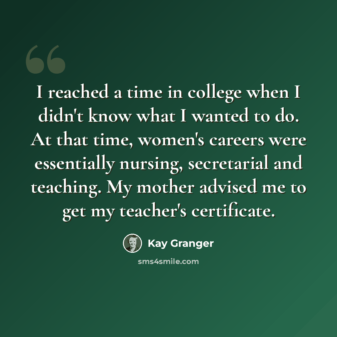 “I reached a time in college when I didn't know what I wanted to do. At that time, women's careers were essentially nursing, secretarial and teaching. My mother advised me to get my teacher's certificate.” quote by Kay Granger