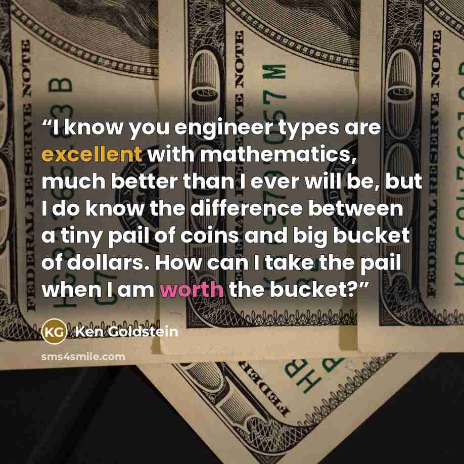 “I know you engineer types are excellent with mathematics, much better than I ever will be, but I do know the difference between a tiny pail of coins and big bucket of dollars. How can I take the pail when I am worth the bucket?” quote by Ken Goldstein