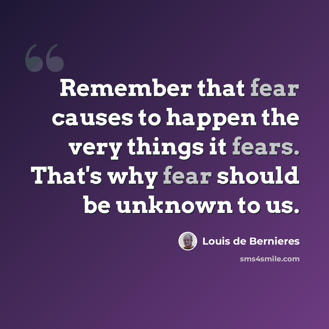 “Remember that fear causes to happen the very things it fears. That's why fear should be unknown to us.” quote by Louis de Bernieres