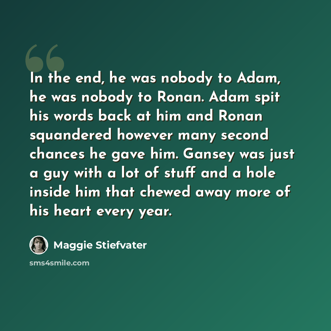 “In the end, he was nobody to Adam, he was nobody to Ronan. Adam spit his words back at him and Ronan squandered however many second chances he gave him. Gansey was just a guy with a lot of stuff and a hole inside him that chewed away more of his heart every year.” quote by Maggie Stiefvater