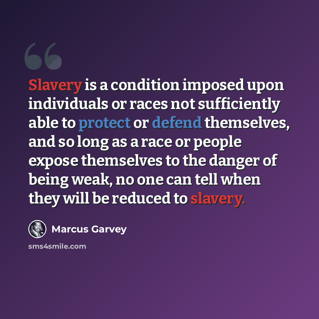 “Slavery is a condition imposed upon individuals or races not sufficiently able to protect or defend themselves, and so long as a race or people expose themselves to the danger of being weak, no one can tell when they will be reduced to slavery.” quote by Marcus Garvey