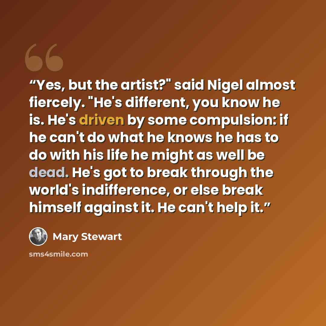 “Yes, but the artist?" said Nigel almost fiercely. "He's different, you know he is. He's driven by some compulsion: if he can't do what he knows he has to do with his life he might as well be dead. He's got to break through the world's indifference, or else break himself against it. He can't help it.” quote by Mary Stewart