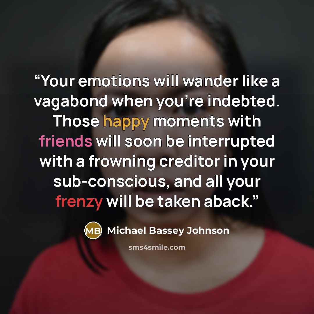 “Your emotions will wander like a vagabond when you're indebted. Those happy moments with friends will soon be interrupted with a frowning creditor in your sub-conscious, and all your frenzy will be taken aback.” quote by Michael Bassey Johnson