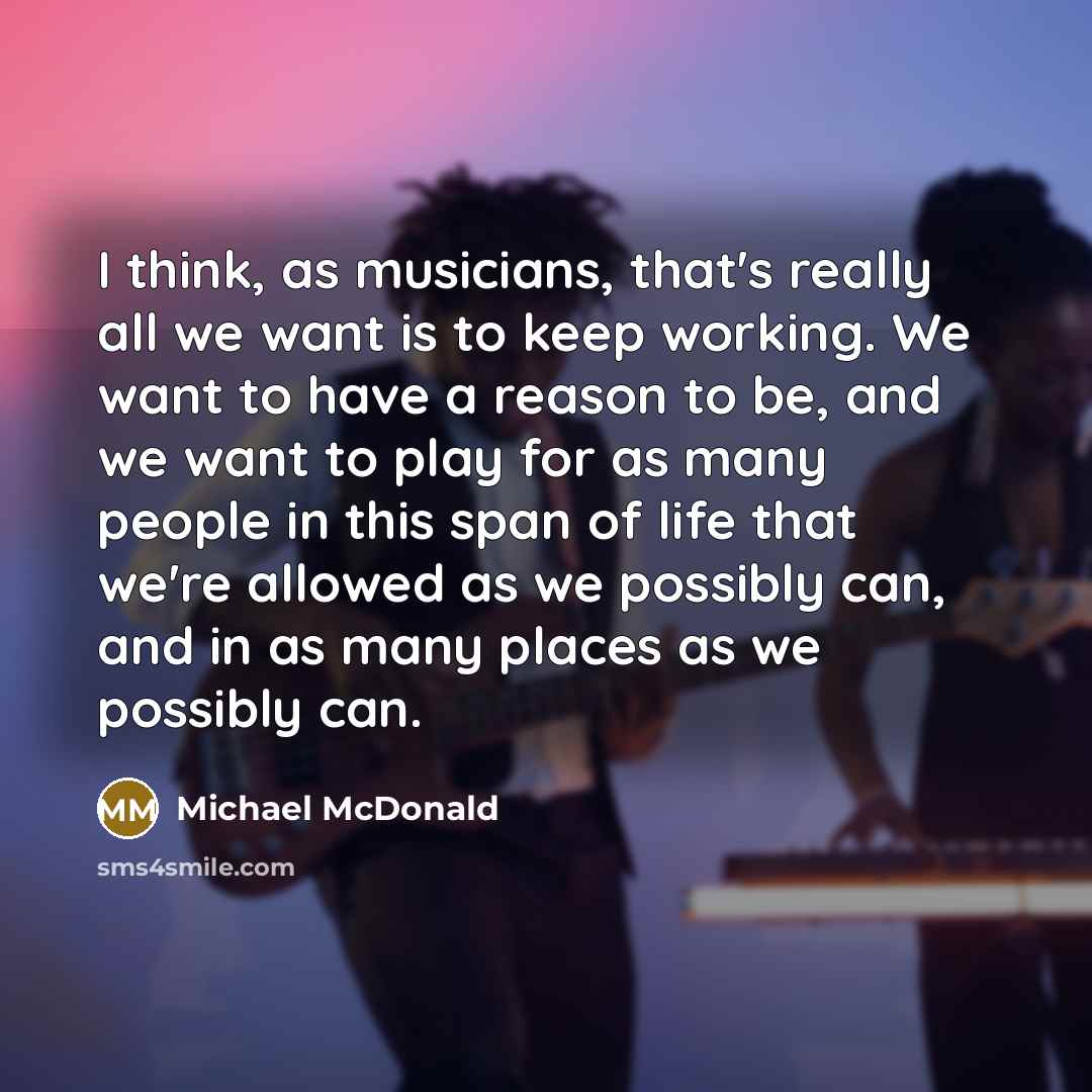 “I think, as musicians, that's really all we want is to keep working. We want to have a reason to be, and we want to play for as many people in this span of life that we're allowed as we possibly can, and in as many places as we possibly can.” quote by Michael McDonald
