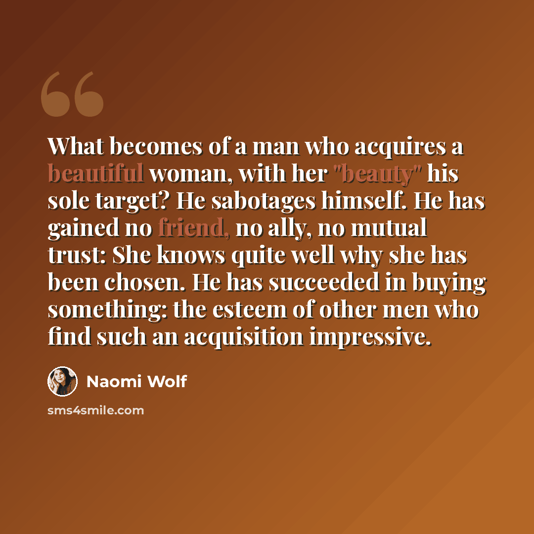 “What becomes of a man who acquires a beautiful woman, with her "beauty" his sole target? He sabotages himself. He has gained no friend, no ally, no mutual trust: She knows quite well why she has been chosen. He has succeeded in buying something: the esteem of other men who find such an acquisition…” quote by Naomi Wolf
