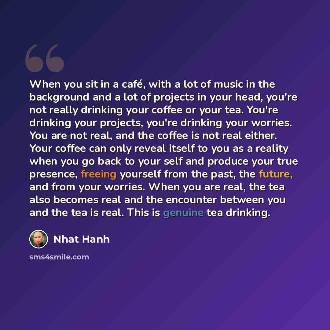 “When you sit in a café, with a lot of music in the background and a lot of projects in your head, you're not really drinking your coffee or your tea. You're drinking your projects, you're drinking your worries. You are not real, and the coffee is not real either. Your coffee can only reveal itself…” quote by Nhat Hanh
