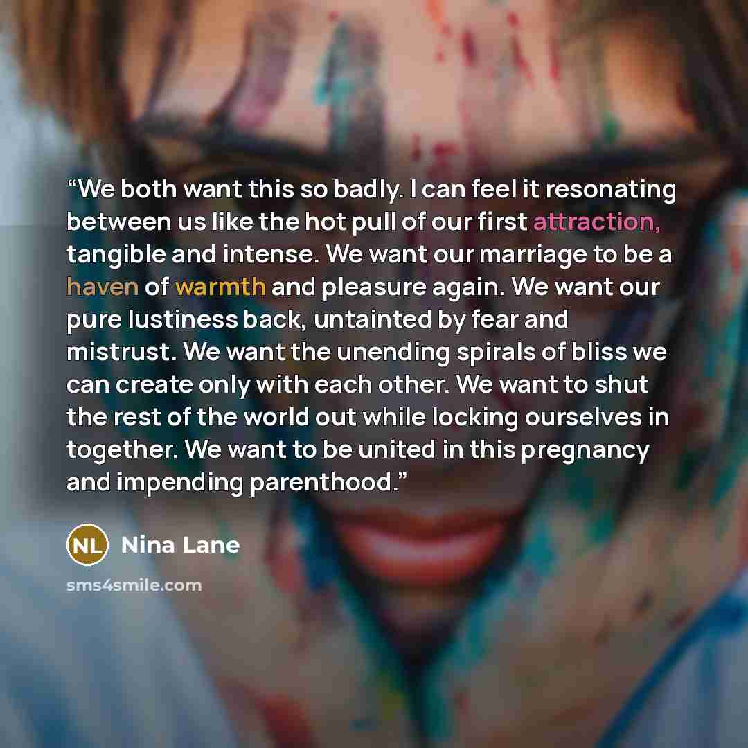 “We both want this so badly. I can feel it resonating between us like the hot pull of our first attraction, tangible and intense. We want our marriage to be a haven of warmth and pleasure again. We want our pure lustiness back, untainted by fear and mistrust. We want the unending spirals of bliss…” quote by Nina Lane