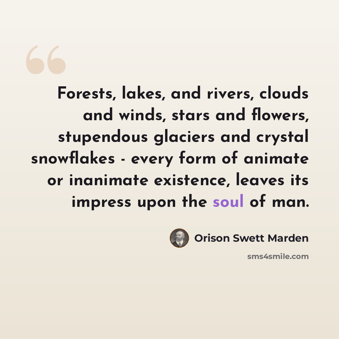 “Forests, lakes, and rivers, clouds and winds, stars and flowers, stupendous glaciers and crystal snowflakes - every form of animate or inanimate existence, leaves its impress upon the soul of man.” quote by Orison Swett Marden