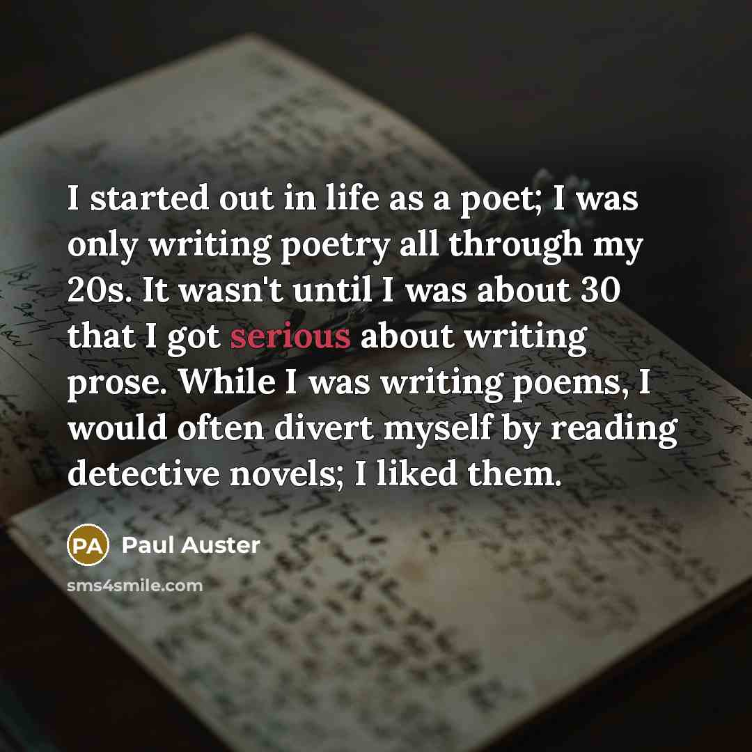 “I started out in life as a poet; I was only writing poetry all through my 20s. It wasn't until I was about 30 that I got serious about writing prose. While I was writing poems, I would often divert myself by reading detective novels; I liked them.” quote by Paul Auster