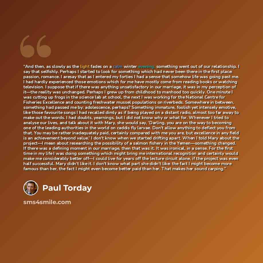 “And then, as slowly as the light fades on a calm winter evening, something went out of our relationship. I say that selfishly. Perhaps I started to look for something which had never been there in the first place: passion, romance. I aresay that as I entered my forties I had a sense that somehow…” quote by Paul Torday