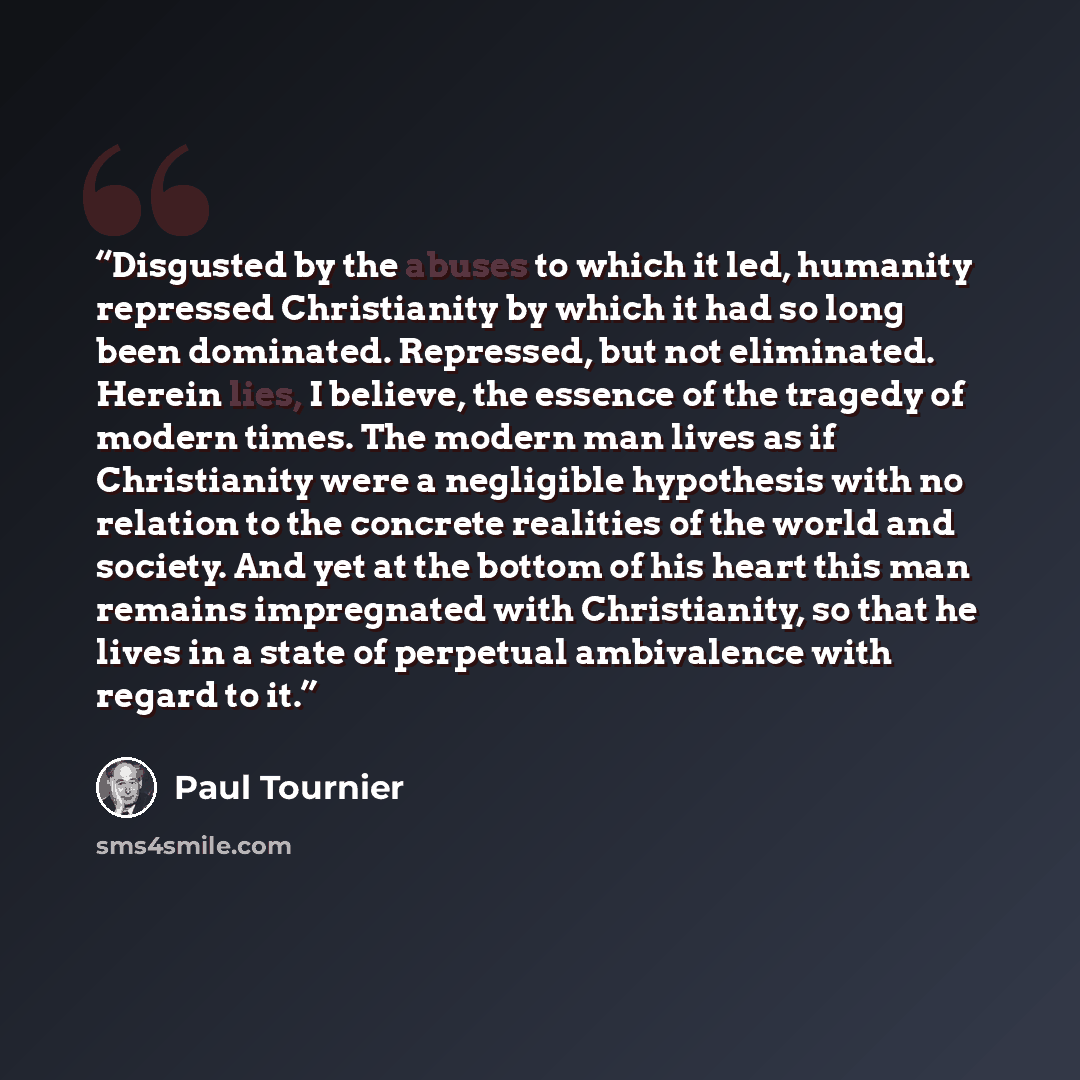 “Disgusted by the abuses to which it led, humanity repressed Christianity by which it had so long been dominated. Repressed, but not eliminated. Herein lies, I believe, the essence of the tragedy of modern times. The modern man lives as if Christianity were a negligible hypothesis with no relation…” quote by Paul Tournier