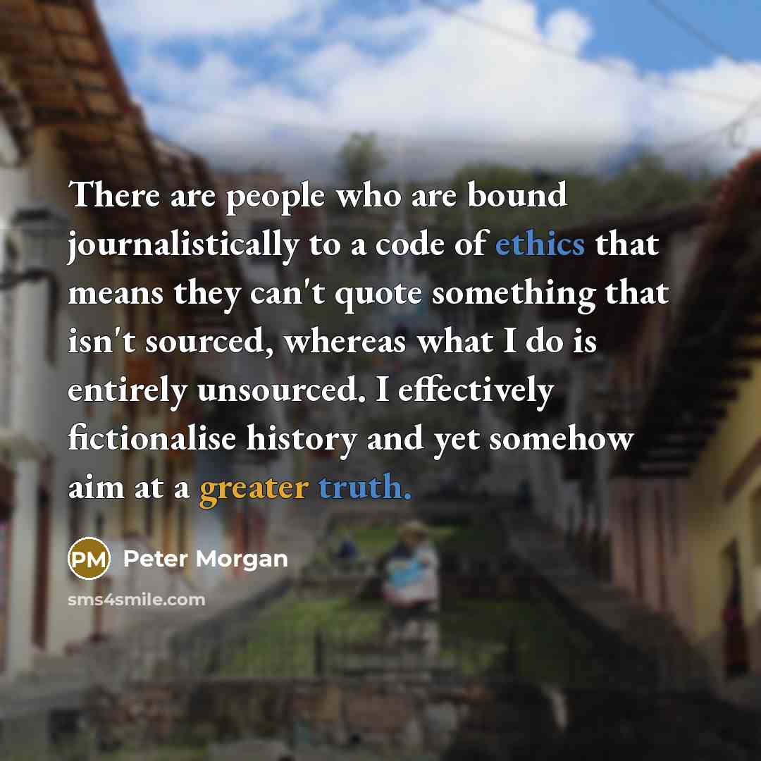 “There are people who are bound journalistically to a code of ethics that means they can't quote something that isn't sourced, whereas what I do is entirely unsourced. I effectively fictionalise history and yet somehow aim at a greater truth.” quote by Peter Morgan