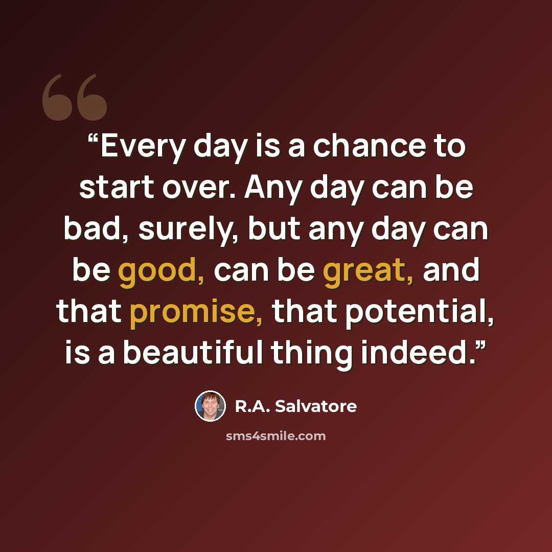 “Every day is a chance to start over. Any day can be bad, surely, but any day can be good, can be great, and that promise, that potential, is a beautiful thing indeed.” quote by R.A. Salvatore