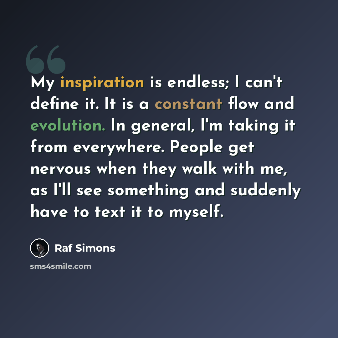 “My inspiration is endless; I can't define it. It is a constant flow and evolution. In general, I'm taking it from everywhere. People get nervous when they walk with me, as I'll see something and suddenly have to text it to myself.” quote by Raf Simons