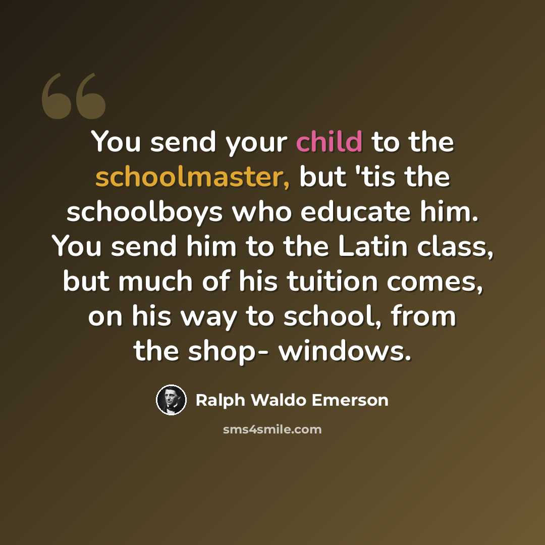 “You send your child to the schoolmaster, but 'tis the schoolboys who educate him. You send him to the Latin class, but much of his tuition comes, on his way to school, from the shop- windows.” quote by Ralph Waldo Emerson