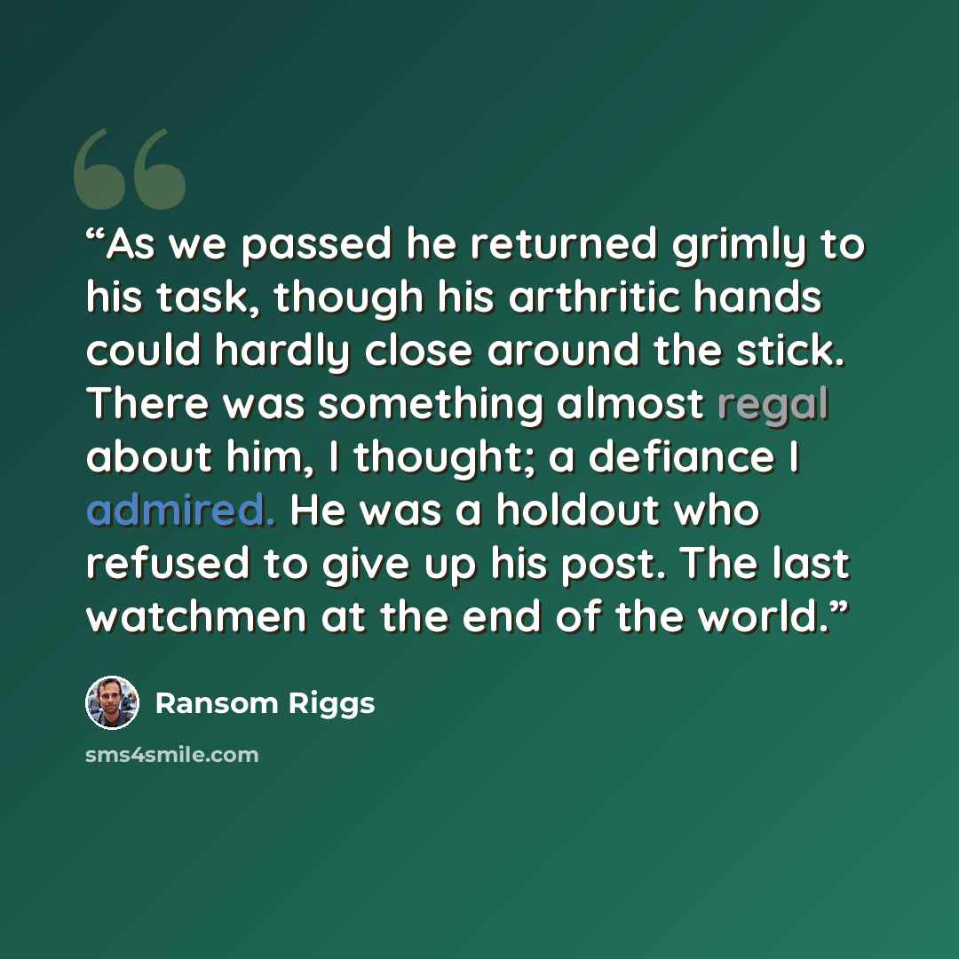 “As we passed he returned grimly to his task, though his arthritic hands could hardly close around the stick. There was something almost regal about him, I thought; a defiance I admired. He was a holdout who refused to give up his post. The last watchmen at the end of the world.” quote by Ransom Riggs