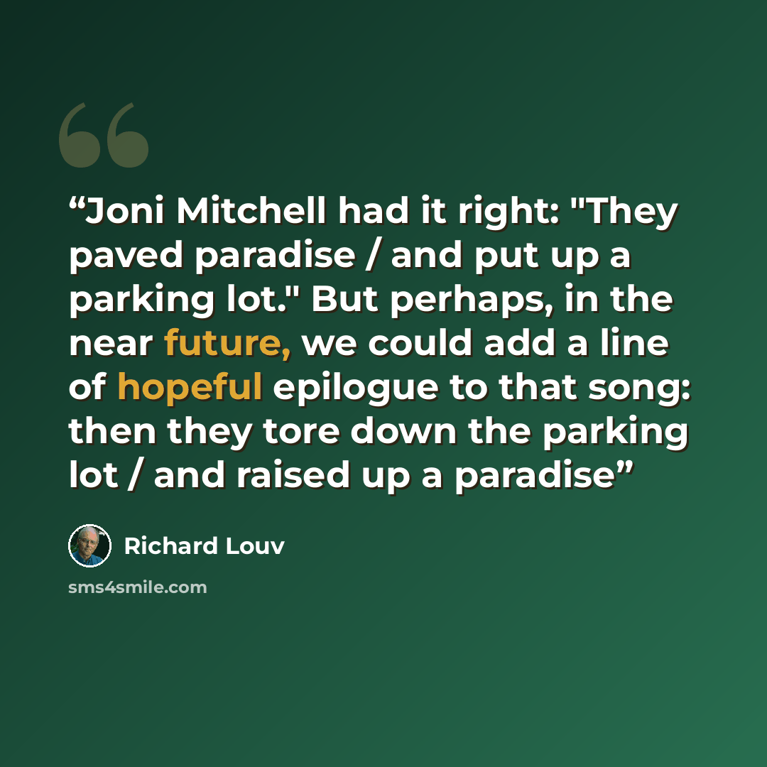 “Joni Mitchell had it right: "They paved paradise / and put up a parking lot." But perhaps, in the near future, we could add a line of hopeful epilogue to that song: then they tore down the parking lot / and raised up a paradise” quote by Richard Louv