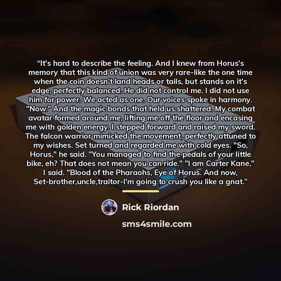 “It's hard to describe the feeling. And I knew from Horus's memory that this kind of union was very rare-like the one time when the coin doesn't land heads or tails, but stands on it's edge, perfectly balanced. He did not control me. I did not use him for power. We acted as one. Our voices spoke in…” quote by Rick Riordan