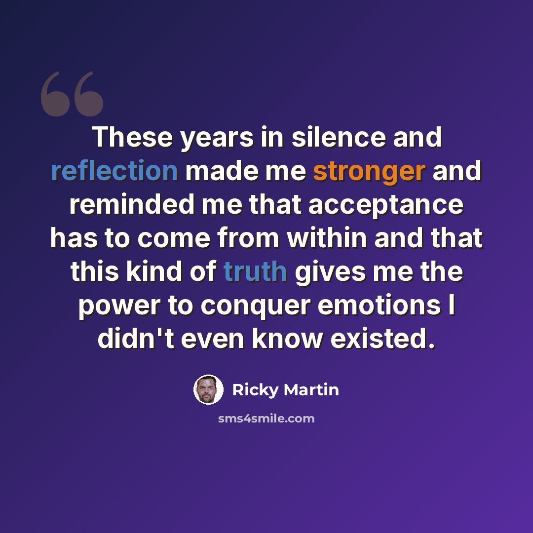 “These years in silence and reflection made me stronger and reminded me that acceptance has to come from within and that this kind of truth gives me the power to conquer emotions I didn't even know existed.” quote by Ricky Martin