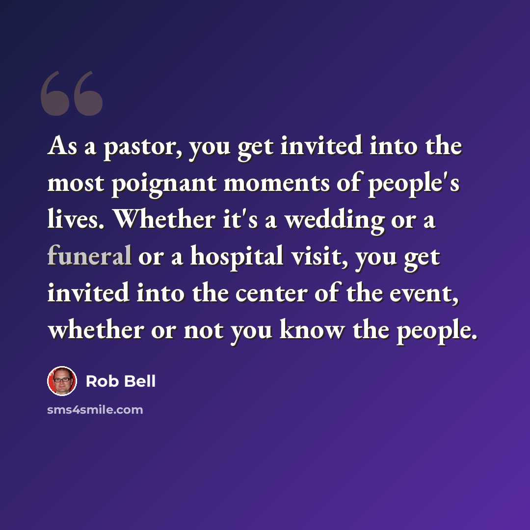 “As a pastor, you get invited into the most poignant moments of people's lives. Whether it's a wedding or a funeral or a hospital visit, you get invited into the center of the event, whether or not you know the people.” quote by Rob Bell