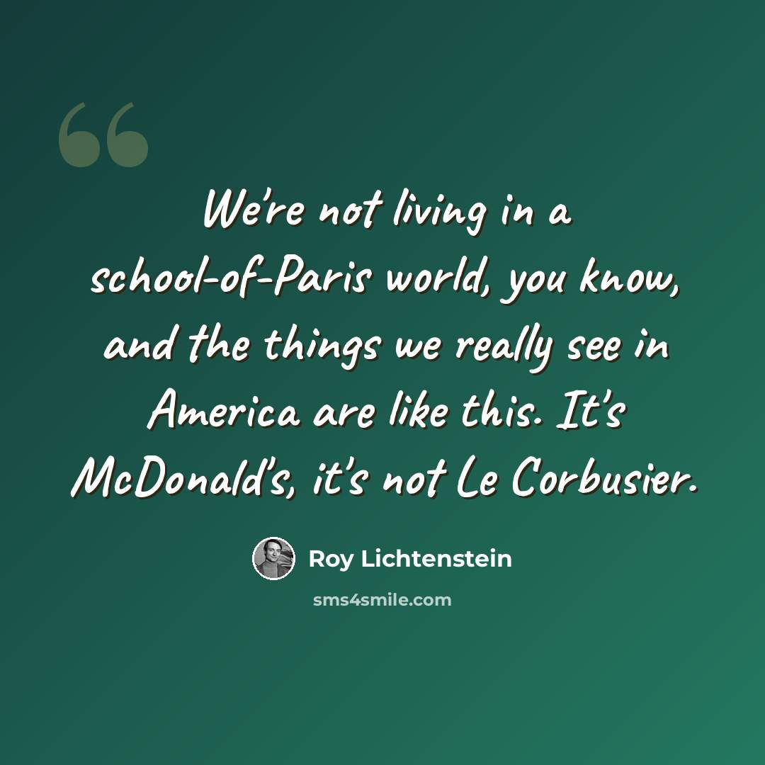 “We're not living in a school-of-Paris world, you know, and the things we really see in America are like this. It's McDonald's, it's not Le Corbusier.” quote by Roy Lichtenstein