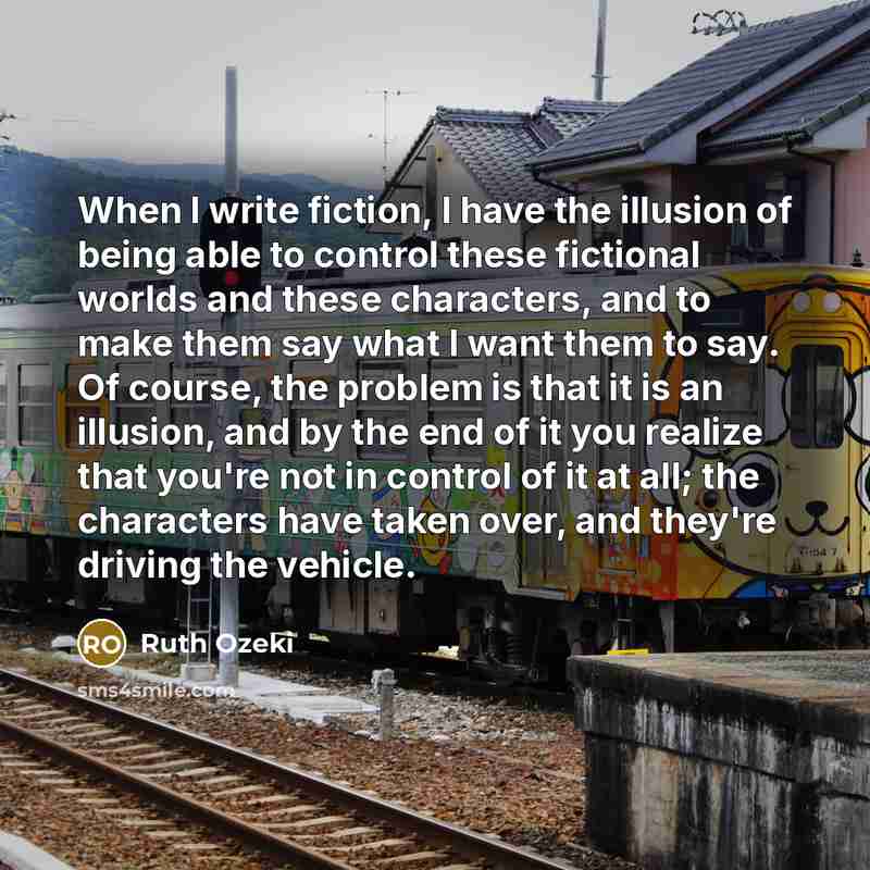 “When I write fiction, I have the illusion of being able to control these fictional worlds and these characters, and to make them say what I want them to say. Of course, the problem is that it is an illusion, and by the end of it you realize that you're not in control of it at all; the characters…” quote by Ruth Ozeki
