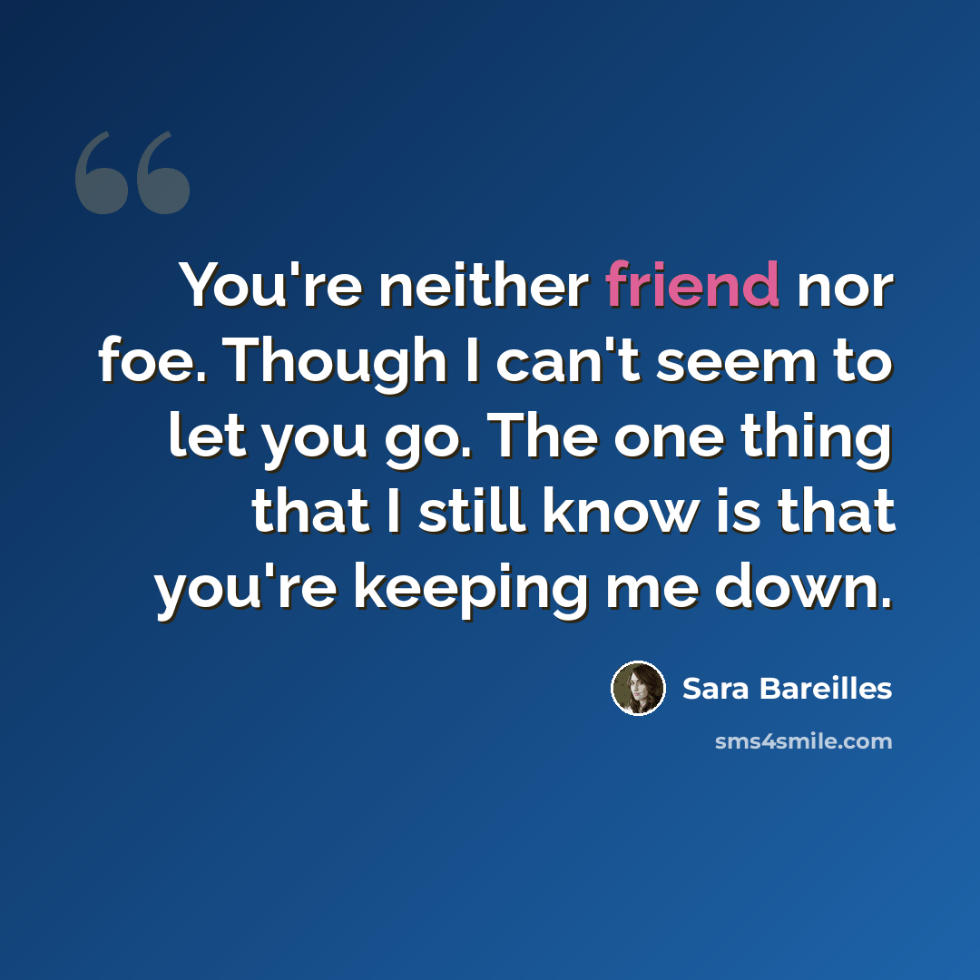 “You're neither friend nor foe. Though I can't seem to let you go. The one thing that I still know is that you're keeping me down.” quote by Sara Bareilles